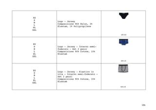186	
XS
S
M
L
XL
XXL
Logo - Jersey
Composizione 96% Nylon, 3%
Elastam, 1% Polipropilene
XS
S
M
L
XL
XXL
Logo - Jersey - Interno semi-
foderato - Set 2 pezzi
Composizione 90% Cotone, 10%
Elastam
XS
S
M
L
XL
XXL
Logo - Jersey - Elastico in
vita - Interno semi-foderato -
Set 2 pezzi
Composizione 90% Cotone, 10%
Elastam
 