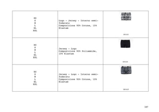 187	
XS
S
M
L
XL
XXL
Logo - Jersey - Interno semi-
foderato
Composizione 90% Cotone, 10%
Elastam
XS
S
M
L
XL
XXL
Jersey - Logo
Composizione 90% Poliammide,
10% Elastam
XS
S
M
L
XL
XXL
Jersey - Logo - Interno semi-
foderato
Composizione 90% Cotone, 10%
Elastam
 