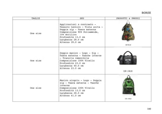 188	
BORSE
TAGLIE SKU PRODOTTI & PREZZI
One size
Applicazioni a contrasto -
Tessuto tecnico - Tinta unita -
Doppia zip - Tasca esterna
Composizione 90% Poliammide,
10% Acrilico
Profondità 13.0 cm
Larghezza 28.0 cm
Altezza 39.0 cm
One size
Doppio manico - Logo - Zip -
Tasca esterna - Tasche interne
- Tracolla removibile
Composizione 100% Vitello
Profondità 23.0 cm
Larghezza 40.0 cm
Altezza 23.0 cm
One size
Manico singolo - Logo - Doppia
zip - Tasca esterna - Tasche
interne
Composizione 100% Vitello
Profondità 13.0 cm
Larghezza 28.0 cm
Altezza 41.0 cm
 