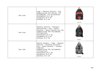 189	
One size
Logo - Tessuto tecnico - Zip
Composizione 44% Cotone, 41%
Poliammide, 15% Poliuretano
Profondità 13.0 cm
Larghezza 30.0 cm
Altezza 41.0 cm
One size
Tessuto tecnico - Fantasia
multicolore - Zip - Tasca
esterna - Tasca interna con zip
Composizione 90% Poliammide,
10% Acrilico
Profondità 20.0 cm
Larghezza 30.0 cm
Altezza 40.0 cm
One size
Manico singolo - Logo - Tessuto
tecnico - Fantasia bicolore -
Zip - Tasca esterna - Interno
foderato
Composizione 90% Poliammide,
10% Acrilico
Profondità 20.0 cm
Larghezza 30.0 cm
Altezza 35.0 cm
 