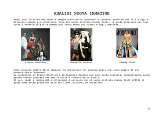 19	
ANALISI NUOVA IMMAGINE
Negli anni lo stile del brand è sempre stato molto “giocoso” e ironico, anche se dal 2013 a oggi è
diventato sempre più eccentrico. Data dal nuovo stilista Jeremy Scott, il quale inserisce nei capi
tutta l’eccentricità e le dimensioni tanto amate dai cinesi e dagli americani.
Franco Moschino Rossella Jardini Jeremy Scott
Come possiamo vedere dalle immagini le collezioni col passare degli anni sono sempre di più
eccentriche e “giocose”.
Le collezioni di Franco Moschino e di Rossella Jardini non sono molto distanti, probabilmente anche
perché avendo lavorato assieme lo stile è rimasto molto simile.
Il vero tagli e cambio delle collezioni è arrivato con il nuovo stilista Jeremy Scott (2013) il
quale come detto prima non utilizza linee italiane, ma straniere.
 
