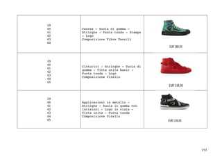 193	
39
40
41
42
43
44
Canvas - Suola di gomma -
Stringhe - Punta tonda - Stampa
- Logo
Composizione Fibre Tessili
39
40
41
42
43
44
45
Cinturini - Stringhe - Suola di
gomma - Tinta unita basic -
Punta tonda - Logo
Composizione Vitello
39
40
41
42
43
44
45
Applicazioni in metallo -
Stringhe - Suola in gomma con
incisioni - Logo in vista -
Tinta unita - Punta tonda
Composizione Vitello
 