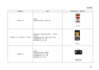 196	
COVER
TAGLIA SKU PRODOTTO & PREZZO
iPhone 6
Logo
Composizione 100% PA
iPhone 6 & iPhone 6 Plus
Laccetto portachiavi - Tinta
unita
Composizione 100% Acrilico
Larghezza 7.0 cm
Altezza 14.0 cm
IPhone 6
Logo
Composizione Gomma
Profondità 2.0 cm
Larghezza 15.5 cm
Altezza 9.0 cm
 