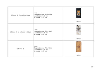 197	
iPhone 6 Charging Case
Logo
Composizione Plastica
Larghezza 7.3 cm
Altezza 15.5 cm
iPhone 6 & iPhone 6 Plus
Logo
Composizione 100% PVC
Larghezza 7.0 cm
Altezza 14.0 cm
iPhone 6
Logo
Composizione Plastica
Larghezza 7.0 cm
Altezza 14.0 cm
	
 