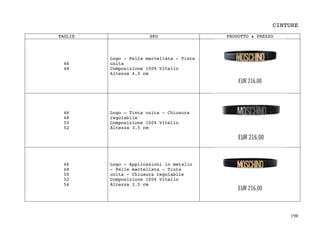198	
CINTURE
TAGLIE SKU PRODOTTO & PREZZO
46
48
Logo - Pelle martellata - Tinta
unita
Composizione 100% Vitello
Altezza 4.0 cm
46
48
50
52
Logo - Tinta unita - Chiusura
regolabile
Composizione 100% Vitello
Altezza 3.5 cm
46
48
50
52
54
Logo - Applicazioni in metallo
- Pelle martellata - Tinta
unita - Chiusura regolabile
Composizione 100% Vitello
Altezza 3.5 cm
 