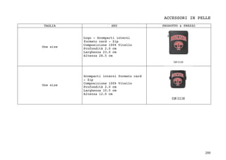 200	
ACCESSORI IN PELLE
TAGLIA SKU PRODOTTO & PREZZO
One size
Logo - Scomparti interni
formato card - Zip
Composizione 100% Vitello
Profondità 2.0 cm
Larghezza 23.0 cm
Altezza 28.5 cm
One size
Scomparti interni formato card
- Zip
Composizione 100% Vitello
Profondità 2.0 cm
Larghezza 10.5 cm
Altezza 12.0 cm
 