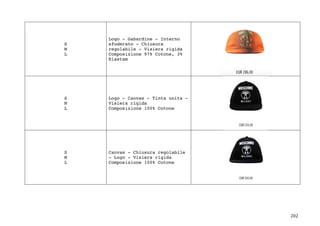 202	
S
M
L
Logo - Gabardine - Interno
sfoderato - Chiusura
regolabile - Visiera rigida
Composizione 97% Cotone, 3%
Elastam
S
M
L
Logo - Canvas - Tinta unita -
Visiera rigida
Composizione 100% Cotone
S
M
L
Canvas - Chiusura regolabile
- Logo - Visiera rigida
Composizione 100% Cotone
 