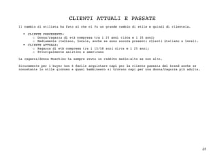 23	
CLIENTI ATTUALI E PASSATE
Il cambio di stilista ha fato si che ci fu un grande cambio di stile e quindi di clientela.
• CLIENTE PRECEDENTE:
o Donna/ragazza di età compresa tra i 20 anni circa e i 35 anni;
o Mediamente italiano, locale, anche se sono ancora presenti clienti italiano o locali.
• CLIENTE ATTUALE:
o Ragazza di età compresa tra i 15/18 anni circa e i 25 anni;
o Principalmente asiatico e americano
La ragazza/donna Moschino ha sempre avuto un reddito medio-alto se non alto.
Sicuramente per i buyer non è facile acquistare capi per la cliente passata del brand anche se
nonostante lo stile giocoso e quasi bambinesco si trovano capi per una donna/ragazza più adulta.
	
	
	
	
	
	
	
	
	
	
	
	
	
	
	
	
	
	
 