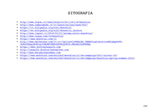 244	
SITOGRAFIA
	
	
• http://www.vogue.it/news/encyclo/stilisti/m/moschino
• http://www.cameramoda.it/it/associazione/news/920/
• https://it.wikipedia.org/wiki/Moschino
• https://en.wikipedia.org/wiki/Rossella_Jardini
• http://www.ilpost.it/2016/03/21/jeremy-scott-moschino/
• http://www.vogue.com/?s=moschino
• https://www.moschino.com/it
• http://www.mytheresa.com/it-it/?gclid=Cj0KEQiA6_TBBRDInaPjhcelt5oBEiQApPeTF-
3s8z5VHagj8cXvzs7oMoBP3dHFzZhFdiQ38ID-JMoaAulk8P8HAQ
• https://www.jeffreynewyork.com
• http://newyork.doverstreetmarket.com
• http://www.bergdorfgoodman.com
• https://www.moschino.com/worldof/moschino/it/ad-campaign/fall-winter-16/
• https://www.moschino.com/worldof/moschino/it/ad-campaign/moschino-spring-summer-2016/
 