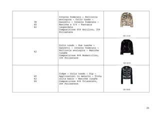 26	
38
40
42
Interno foderato - Pelliccia
ecologica - Collo tondo -
Gancetti - Interno foderato -
Maniche a 3/4 - Fantasia
leopardata
Composizione 65% Acrilico, 35%
Poliestere
42
Collo tondo - Due tasche -
Gancetti - Interno foderato -
Pelliccia ecologica - Maniche
lunghe
Composizione 84% Modacrilico,
16% Poliestere
40
42
44
Crêpe - Collo tondo - Zip -
Applicazioni in metallo - Tinta
unita basic - Maniche lunghe
Composizione 64% Triacetato,
36% Poliestere
 