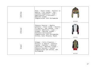 27	
38
40
42
44
Raso - Collo tondo - Polsini in
maglia - Tre tasche - Zip -
Interno trapuntato - Logo -
Applicazioni a contrasto -
Maniche lunghe
Composizione 100% Poliammide
36
38
40
42
Tessuto tecnico - Maglia
pesante - Collo tondo - Polsini
in maglia - Due tasche - Zip -
Interno imbottito - Logo -
Stampa - Maniche lunghe -
Fantasia multicolore
Composizione 100% Poliammide,
Cotone, Lana Vergine, Rayon
36
38
40
Stampa - Collo Classico -
Polsini in maglia - Quattro
tasche - Bottoni - Interno
imbottito - Maniche lunghe -
Tessuto tecnico - Canvas
Composizione 52% Cotone, 48%
Poliammide
 