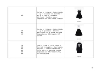 35	
40
Jersey - Taffetà - Collo tondo
- Zip - Interno con stecche -
Balze - Logo - Fantasia
bicolore - Maniche corte
Composizione 100% Seta, Cotone
38
40
44
Jersey - Taffetà - Collo tondo
- Zip e gancetto - Interno
semi-foderato - Senza maniche
Composizione 64% Rayon, 36%
Cotone
36
38
40
42
44
46
Logo - Crêpe - Collo tondo -
Polsini in maglia - Due tasche
davanti - Interno sfoderato -
Tinta unita - Maniche lunghe
Composizione 64% Triacetato,
36% Poliestere
 