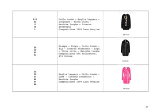 37	
XXS
XS
S
M
L
Collo tondo - Maglia leggera -
Jacquard - Tinta unita -
Maniche lunghe - Interno
sfoderato
Composizione 100% Lana Vergine
36
38
40
42
Stampa - Felpa - Collo tondo -
Zip - Interno sfoderato - Logo
- Tinta unita - Maniche lunghe
Composizione 55% Poliestere,
45% Cotone
36
38
40
42
44
46
Maglia leggera - Collo tondo -
Lamè - Interno sfoderato -
Maniche lunghe
Composizione 100% Lana Vergine
 