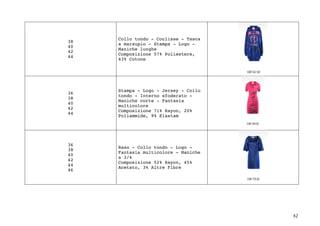 42	
38
40
42
44
Collo tondo - Coulisse - Tasca
a marsupio - Stampa - Logo -
Maniche lunghe
Composizione 57% Poliestere,
43% Cotone
36
38
40
42
44
Stampa - Logo - Jersey - Collo
tondo - Interno sfoderato -
Maniche corte - Fantasia
multicolore
Composizione 71% Rayon, 20%
Poliammide, 9% Elastam
36
38
40
42
44
46
Raso - Collo tondo - Logo -
Fantasia multicolore - Maniche
a 3/4
Composizione 52% Rayon, 45%
Acetato, 3% Altre Fibre
 