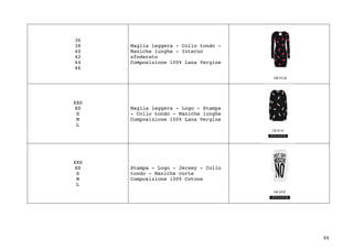 44	
36
38
40
42
44
46
Maglia leggera - Collo tondo -
Maniche lunghe - Interno
sfoderato
Composizione 100% Lana Vergine
XXS
XS
S
M
L
Maglia leggera - Logo - Stampa
- Collo tondo - Maniche lunghe
Composizione 100% Lana Vergine
XXS
XS
S
M
L
Stampa - Logo - Jersey - Collo
tondo - Maniche corte
Composizione 100% Cotone
 