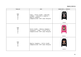 46	
MAGLIERIA
TAGLIE SKU IMMAGINE & PREZZO
XXS
XS
S
M
L
Logo - Collo tondo - Maniche
lunghe - Lavorato a maglia -
Maglia leggera
Composizione 100% Lana Vergine
XXS
XS
S
M
L
Collo tondo - Maglia leggera -
Jacquard - Logo - Tinta unita
Composizione 100% Lana Vergine
XXS
XS
S
M
Maglia leggera - Collo tondo
Composizione 100% Lana Vergine
 