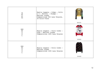 52	
38
40
42
44
Maglia leggera - Crêpe - Collo
a v - Bottoni - Stampa -
Maniche lunghe
Composizione 95% Lana Vergine,
5% Altre Fibre
XXS
XS
S
M
L
Maglia leggera - Collo tondo -
Logo - Maniche lunghe
Composizione 100% Lana Vergine
XXS
XS
S
M
L
Maglia leggera - Collo tondo -
Maniche lunghe
Composizione 100% Lana Vergine
 