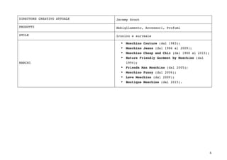6	
DIRETTORE CREATIVO ATTUALE Jeremy Scoot
PRODOTTI Abbigliamento, Accessori, Profumi
STILE Ironico e surreale
MARCHI
• Moschino Couture (dal 1983);
• Moschino Jeans (dal 1986 al 2009);
• Moschino Cheap and Chic (dal 1988 al 2015);
• Nature Friendly Garment by Moschino (dal
1994);
• Friends Man Moschino (dal 2005);
• Moschino Funny (dal 2006);
• Love Moschino (dal 2009);
• Boutique Moschino (dal 2015).
 