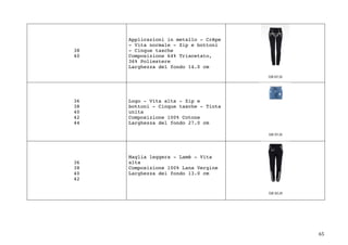 65	
38
40
Applicazioni in metallo - Crêpe
- Vita normale - Zip e bottoni
- Cinque tasche
Composizione 64% Triacetato,
36% Poliestere
Larghezza del fondo 14.0 cm
36
38
40
42
44
Logo - Vita alta - Zip e
bottoni - Cinque tasche - Tinta
unita
Composizione 100% Cotone
Larghezza del fondo 27.0 cm
36
38
40
42
Maglia leggera - Lamè - Vita
alta
Composizione 100% Lana Vergine
Larghezza del fondo 13.0 cm
 