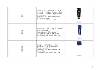 66	
38
40
Crêpe - Vita normale - Zip e
bottoni - Cinque tasche - Gamba
stretta in fondo - Applicazioni
a contrasto
Composizione 64% Triacetato,
36% Poliestere
Larghezza del fondo 13.0 cm
38
40
42
Fresco di lana - Zip e gancetto
- Multitasche
Composizione 90% Lana, 7%
Poliammide, 3% Altre Fibre
Larghezza del fondo 16.0 cm
36
38
40
42
Stampa - Gabardine - Vita
normale - Zip e bottoni -
Cinque tasche
Composizione 97% Cotone, 3%
Altre Fibre
Larghezza del fondo 30.0 cm
 