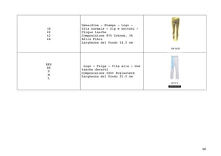 68	
38
40
42
44
Gabardine - Stampa - Logo -
Vita normale - Zip e bottoni -
Cinque tasche
Composizione 97% Cotone, 3%
Altre Fibre
Larghezza del fondo 14.0 cm
XXS
XS
S
M
L
Logo - Felpa - Vita alta - Due
tasche davanti
Composizione 100% Poliestere
Larghezza del fondo 21.0 cm
	
	
	
	
	
	
	
	
	
	
	
	
 