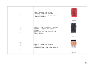 71	
40
42
44
Zip - Spacco sul retro -
Interno foderato - Crêpe
Composizione 64% Triacetato,
36% Poliestere
38
40
42
44
Denim - Zip e bottoni - Cinque
tasche - Spacco sul retro -
Stampa
Composizione 97% Cotone, 3%
Altre Fibre
36
38
40
42
44
46
Maglia leggera - Interno
sfoderato
Composizione 100% Lana Vergine
	
	
 