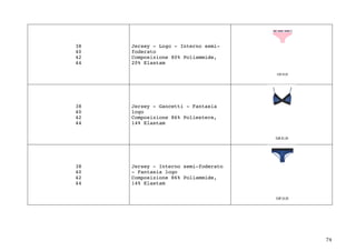 74	
38
40
42
44
Jersey - Logo - Interno semi-
foderato
Composizione 80% Poliammide,
20% Elastam
38
40
42
44
Jersey - Gancetti - Fantasia
logo
Composizione 86% Poliestere,
14% Elastam
38
40
42
44
Jersey - Interno semi-foderato
- Fantasia logo
Composizione 86% Poliammide,
14% Elastam
 