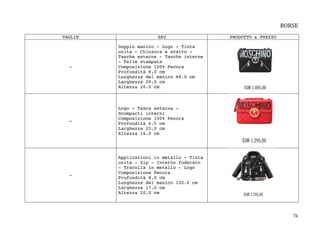 76	
BORSE	
	
TAGLIE SKU PRODOTTO & PREZZO
-
Doppio manico - Logo - Tinta
unita - Chiusura a scatto -
Tasche esterne - Tasche interne
- Pelle stampata
Composizione 100% Pecora
Profondità 8.0 cm
Lunghezza del manico 68.0 cm
Larghezza 29.0 cm
Altezza 20.0 cm
-
Logo - Tasca esterna -
Scomparti interni
Composizione 100% Pecora
Profondità 6.5 cm
Larghezza 23.0 cm
Altezza 16.0 cm
-
Applicazioni in metallo - Tinta
unita - Zip - Interno foderato
- Tracolla in metallo - Logo
Composizione Pecora
Profondità 8.0 cm
Lunghezza del manico 120.0 cm
Larghezza 17.0 cm
Altezza 20.0 cm
 