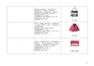 77	
-
Manico singolo - Chiusura a
calamita - Tasca interna -
Tracolla in metallo - Piedini
Composizione 100% Vitello
Profondità 8.0 cm
Lunghezza del manico 28.0 cm
Larghezza 19.0 cm
Altezza 15.0 cm
-
Logo - Applicazioni in metallo
- Tinta unita - Zip - Tracolla
in metallo
Composizione 100% Pecora
Profondità 7.5 cm
Lunghezza del manico 130.0 cm
Larghezza 25.0 cm
Altezza 20.0 cm
-
Logo - Tinta unita - Chiusura a
scatto - Tasca esterna - Tasca
interna - Tracolla in metallo
Composizione 100% Vitello
Profondità 7.0 cm
Larghezza 20.0 cm
Altezza 14.0 cm
 