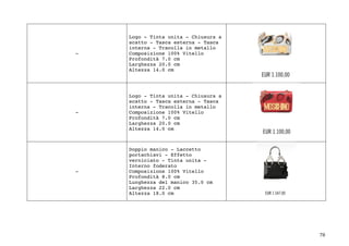 78	
-
Logo - Tinta unita - Chiusura a
scatto - Tasca esterna - Tasca
interna - Tracolla in metallo
Composizione 100% Vitello
Profondità 7.0 cm
Larghezza 20.0 cm
Altezza 14.0 cm
-
Logo - Tinta unita - Chiusura a
scatto - Tasca esterna - Tasca
interna - Tracolla in metallo
Composizione 100% Vitello
Profondità 7.0 cm
Larghezza 20.0 cm
Altezza 14.0 cm
-
Doppio manico - Laccetto
portachiavi - Effetto
verniciato - Tinta unita -
Interno foderato
Composizione 100% Vitello
Profondità 8.0 cm
Lunghezza del manico 35.0 cm
Larghezza 22.0 cm
Altezza 18.0 cm
 