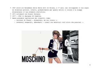 8	
• 1967 entrò all’Accademia delle Belle Arti di Milano, a 17 anni. Qui sviluppando il suo sogno
di diventare pittore. Infatti, probabilmente per questo motivo il colore e le stampe
diventeranno il suo elemento distintivo;
• 1971 collaborò con Gianni Versace;
• 1977 - 1982 il designer di Cadette;
• Amava prendere ispirazione dai classici, come:
o tailleur di Chanel - dissacrato, ma con ironia -;
o accessori esagerati, abbondanti - creati con materiali tutt’altro che preziosi -.
 