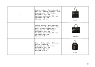 83	
-
Doppio manico - Applicazioni in
metallo - Tasche interne - Logo
Composizione 100% Vitello
Profondità 14.0 cm
Lunghezza del manico 56.0 cm
Larghezza 36.0 cm
Altezza 34.0 cm
-
Doppio manico - Applicazioni a
contrasto - Tasca interna con
zip - Tracolla removibile
Composizione 100% Vitello
Profondità 13.0 cm
Lunghezza del manico 26.0 cm
Larghezza 28.0 cm
Altezza 20.0 cm
-
Logo - Tinta unita - Chiusura a
scatto - Nappine
Composizione 100% Pecora
Profondità 15.0 cm
Larghezza 22.0 cm
Altezza 26.0 cm
 