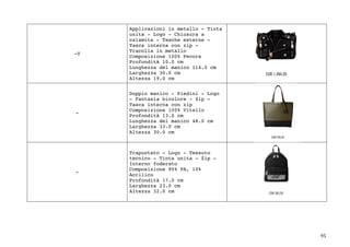 95	
-V
Applicazioni in metallo - Tinta
unita - Logo - Chiusura a
calamita - Tasche esterne -
Tasca interna con zip -
Tracolla in metallo
Composizione 100% Pecora
Profondità 10.0 cm
Lunghezza del manico 114.0 cm
Larghezza 30.0 cm
Altezza 19.0 cm
-
Doppio manico - Piedini - Logo
- Fantasia bicolore - Zip -
Tasca interna con zip
Composizione 100% Vitello
Profondità 13.0 cm
Lunghezza del manico 48.0 cm
Larghezza 33.0 cm
Altezza 30.0 cm
-
Trapuntato - Logo - Tessuto
tecnico - Tinta unita - Zip -
Interno foderato
Composizione 90% PA, 10%
Acrilico
Profondità 17.0 cm
Larghezza 23.0 cm
Altezza 32.0 cm
 
