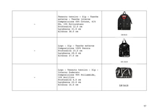 97	
-
Tessuto tecnico - Zip - Tasche
esterne - Tasche interne
Composizione 44% Cotone, 41%
PA, 15% Poliuretano
Profondità 12.0 cm
Larghezza 31.0 cm
Altezza 38.0 cm
-
Logo - Zip - Tasche esterne
Composizione 100% Pecora
Profondità 15.0 cm
Larghezza 29.0 cm
Altezza 37.0 cm
-
Logo - Tessuto tecnico - Zip -
Interno foderato
Composizione 90% Poliammide,
10% Acrilico
Profondità 6.0 cm
Larghezza 23.0 cm
Altezza 16.0 cm
 