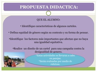 QUE EL ALUMNO: Identifique características de algunos carteles. Defina equidad de género según su contexto y su forma de pensar. Identifique  los factores más importantes que afectan que no haya una igualdad equitativa. Realice  un diseño de un cartel  para una campaña contra la desigualdad de genero. PROPUESTA DIDACTICA: *Estas actividades se llevaran a cabo en parejas. *Serán evaluadas por medio de rubricas. 