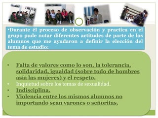 Durante él proceso de observación y practica en el grupo pude notar diferentes actitudes de parte de los alumnos que me ayudaron a definir la elección del tema de estudio: Falta de valores como lo son, la tolerancia, solidaridad, igualdad (sobre todo de hombres asía las mujeres) y el respeto. Inquietud sobre los temas de sexualidad. Indisciplina. Violencia entre los mismos alumnos no importando sean varones o señoritas. 