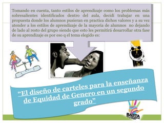 Tomando en cuenta, tanto estilos de aprendizaje como los problemas más sobresalientes identificados dentro del aula, decidí trabajar en una propuesta donde los alumnos pusieran en practica dichos valores y a su vez atender a los estilos de aprendizaje de la mayoría de alumnos  no dejando de lado al resto del grupo siendo que esto les permitirá desarrollar otra fase de su aprendizaje es por eso q el tema elegido es: “ El diseño de carteles para la enseñanza de Equidad de Genero en un segundo grado” 