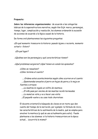 Propuesta:

Sobre las inferencias organizacionales: de acuerdo a las categorías
básicas de la superestructura narrativa, según Van Dijk: marco, personajes,
tiempo, lugar, complicación y resolución, los alumnos ordenarán la sucesión
de acciones de acuerdo a la lógica causal de la historia.

De forma oral plantearemos las siguientes preguntas:

¿En qué momento transcurre la historia: pasado lejano o reciente, momento
actual o futuro?

 ¿En qué lugar?


¿Quiénes son los personajes y qué características tienen?


¿Qué problemas surgieron? ¿Qué tienen en común los episodios?

      ¿Cómo se resuelven?
      ¿Cómo termina el cuento?


         ....Ordena estos acontecimientos según cómo ocurren en el cuento:
        ....Epaminondas envuelve al perro en hojas de parra y lo moja en
      fuentes y arroyos.
        ....La madrina le regala un rollito de manteca.
        ....El niño pasa por encima de las masitas recién horneadas.
        ....La mamá se viste y va a hacer una visita.
       ...El pequeño vuelve a su casa todo churretoso.


      El docente orientará la búsqueda de claves en en texto que den
      cuenta del tiempo de la narración, por ejemplo: la fórmula de inicio,
      las características de la vestimenta de la madre, qué se emplea para
      envolver la manteca (y qué se usa actualmente para esto). Puede
      plantearse a los alumnos: si la historia transcurriera en la época
      actual... ¿ocurriría lo mismo?
 