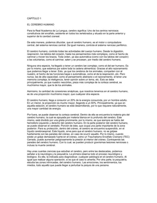 CAPÍTULO 1

EL CEREBRO HUMANO

Para la Real Academia de La Lengua, cerebro significa: Uno de los centros nerviosos
constitutivos del encéfalo, existente en todos los vertebrados y situado en la parte anterior y
superior de la cavidad craneal.

De esta manera, podemos dilucidar, que el cerebro humano, es el motor o computadora
central, del sistema nervioso central. De igual manera, controla el sistema nervioso periférico.

El cerebro humano, controla todas las actividades del cuerpo humano. Desde la digestión,
respiración, los latidos del corazón, hasta los pensamientos más complejos, como el hecho de
caminar y mover los brazos. Toda orden, ya sea automática (como con los latidos del corazón)
a las voluntarias, como el caminar, salen y se procesan, por medio del cerebro humano.

Ninguna otra especie, ha llegado a tener un cerebro tan complejo, como el del ser humano. Es
por lo mismo, que estamos por sobre toda la cadena alimenticia. Gracias al alto razonamiento
que podemos llegar a tener. Esto, ya que los cerebros de los animales, comparten con el
nuestro, el hecho de las funciones bajas o automáticas, como el de la respiración, etc. Pero
nunca, las de alta capacidad, como el pensamiento abstracto o el razonamiento, el tener una
memoria compleja, la inteligencia, tener opinión sobre un tema, etc. Esto se debe
principalmente, ya que nuestro neocórtex, pieza más compleja de la corteza cerebral, es
muchísima mayor, que la de los animales.

Asimismo, la cantidad de conexiones sinápticas, que nosotros tenemos en el cerebro humano,
es de una proporción muchísimo mayor, que cualquier otra especie.

El cerebro humano, llega a consumir un 20% de la energía consumida, por un hombre adulto.
En un menor, la proporción es mucho mayor, llegando a un 60%. Principalmente, ya que en
aquella estación, el cerebro humano se está desarrollando, por lo que requiere naturalmente,
una mayor cantidad de energía.

Por fuera, se puede observar la corteza cerebral. Dentro de ella se encuentra la materia gris del
cerebro humano, la cual es apoyada por materia blanca en lo profundo del cerebro. Este
mismo, está dividido por una grieta prominente, por lo mismo, es que siempre se habla del
hemisferio izquierdo u derecho del cerebro humano. En la parte posterior del cerebro humano,
se puede observar el cerebelo. Porción de éste, que ocupa una parte importante de la zona
posterior. Para su protección, dentro del cráneo, el cerebro se encuentra suspendido, en el
líquido cerebroespinal. Este líquido, sirve para que el cerebro humano, no se golpee
fuertemente con las paredes del cráneo, en caso de ocurrir aquello. Por lo mismo, cuando
existe un golpe demasiado fuerte en el cráneo, como un Traumatismo Encéfalo Craniano (TEC)
Cerrado, puede aumentar peligrosamente la presión al interior del cráneo. Contrayendo las
paredes del cerebro humano. Con lo cual, se pueden producir gravísimas lesiones nerviosas o
incluso la muerte cerebral.

Hay unas cuantas ciencias que estudian el cerebro, pero entre las destacadas, podemos
señalar a la neurología y la psiquiatría. La primera observa todo el proceso neurológico y
biológico. Es ella, la indicada para diagnosticar, cualquier patología en el cerebro humano. Al
igual que realizar alguna operación, si es que el caso lo amerita. Por otra parte, la psiquiatría,
estudia las zonas intrincadas, del cerebro humano. Las emociones, los sentimientos, los
miedos, todo aquello que puede llegar a perturbar la psiquis de una persona.
 