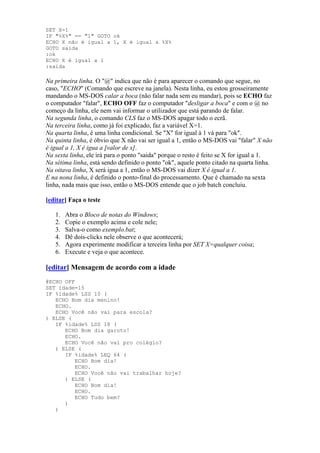 SET X=1
IF "%X%" == "1" GOTO ok
ECHO X não é igual a 1, X é igual a %X%
GOTO saida
:ok
ECHO X é igual a 1
:saida

Na primeira linha. O "@" indica que não é para aparecer o comando que segue, no
caso, "ECHO" (Comando que escreve na janela). Nesta linha, eu estou grosseiramente
mandando o MS-DOS calar a boca (não falar nada sem eu mandar), pois se ECHO faz
o computador "falar", ECHO OFF faz o computador "desligar a boca" e com o @ no
começo da linha, ele nem vai informar o utilizador que está parando de falar.
Na segunda linha, o comando CLS faz o MS-DOS apagar todo o ecrã.
Na terceira linha, como já foi explicado, faz a variável X=1.
Na quarta linha, é uma linha condicional. Se "X" for igual à 1 vá para "ok".
Na quinta linha, é óbvio que X não vai ser igual a 1, então o MS-DOS vai "falar" X não
é igual a 1, X é igua a [valor de x].
Na sexta linha, ele irá para o ponto "saida" porque o resto é feito se X for igual a 1.
Na sétima linha, está sendo definido o ponto "ok", aquele ponto citado na quarta linha.
Na oitava linha, X será igua a 1, então o MS-DOS vai dizer X é igual a 1.
E na nona linha, é definido o ponto-final do processamento. Que é chamado na sexta
linha, nada mais que isso, então o MS-DOS entende que o job batch concluiu.

[editar] Faça o teste

   1.   Abra o Bloco de notas do Windows;
   2.   Copie o exemplo acima e cole nele;
   3.   Salva-o como exemplo.bat;
   4.   Dê dois-clicks nele observe o que acontecerá;
   5.   Agora experimente modificar a terceira linha por SET X=qualquer coisa;
   6.   Execute e veja o que acontece.

[editar] Mensagem de acordo com a idade
@ECHO OFF
SET idade=15
IF %idade% LSS 10 (
   ECHO Bom dia menino!
   ECHO.
   ECHO Você não vai para escola?
) ELSE (
   IF %idade% LSS 18 (
      ECHO Bom dia garoto!
      ECHO.
      ECHO Você não vai pro colégio?
   ) ELSE (
      IF %idade% LEQ 64 (
         ECHO Bom dia!
         ECHO.
         ECHO Você não vai trabalhar hoje?
      ) ELSE (
         ECHO Bom dia!
         ECHO.
         ECHO Tudo bem?
      )
   )
 