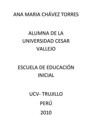 ANA MARIA CHÁVEZ TORRES
ALUMNA DE LA
UNIVERSIDAD CESAR
VALLEJO
ESCUELA DE EDUCACIÓN
INICIAL
UCV- TRUJILLO
PERÚ
2010
 