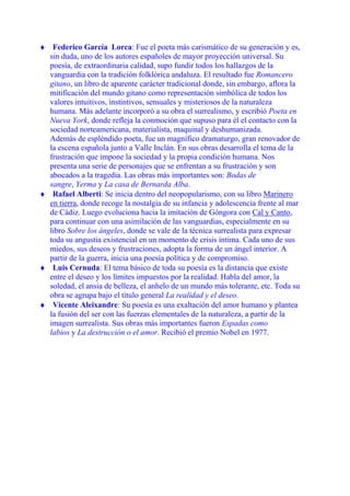 ♦ Federico García Lorca: Fue el poeta más carismático de su generación y es,
sin duda, uno de los autores españoles de mayor proyección universal. Su
poesía, de extraordinaria calidad, supo fundir todos los hallazgos de la
vanguardia con la tradición folklórica andaluza. El resultado fue Romancero
gitano, un libro de aparente carácter tradicional donde, sin embargo, aflora la
mitificación del mundo gitano como representación simbólica de todos los
valores intuitivos, instintivos, sensuales y misteriosos de la naturaleza
humana. Más adelante incorporó a su obra el surrealismo, y escribió Poeta en
Nueva York, donde refleja la conmoción que supuso para él el contacto con la
sociedad norteamericana, materialista, maquinal y deshumanizada.
Además de espléndido poeta, fue un magnífico dramaturgo, gran renovador de
la escena española junto a Valle Inclán. En sus obras desarrolla el tema de la
frustración que impone la sociedad y la propia condición humana. Nos
presenta una serie de personajes que se enfrentan a su frustración y son
abocados a la tragedia. Las obras más importantes son: Bodas de
sangre, Yerma y La casa de Bernarda Alba.
♦ Rafael Alberti: Se inicia dentro del neopopularismo, con su libro Marinero
en tierra, donde recoge la nostalgia de su infancia y adolescencia frente al mar
de Cádiz. Luego evoluciona hacia la imitación de Góngora con Cal y Canto,
para continuar con una asimilación de las vanguardias, especialmente en su
libro Sobre los ángeles, donde se vale de la técnica surrealista para expresar
toda su angustia existencial en un momento de crisis íntima. Cada uno de sus
miedos, sus deseos y frustraciones, adopta la forma de un ángel interior. A
partir de la guerra, inicia una poesía política y de compromiso.
♦ Luis Cernuda: El tema básico de toda su poesía es la distancia que existe
entre el deseo y los límites impuestos por la realidad. Habla del amor, la
soledad, el ansia de belleza, el anhelo de un mundo más tolerante, etc. Toda su
obra se agrupa bajo el título general La realidad y el deseo.
♦ Vicente Aleixandre: Su poesía es una exaltación del amor humano y plantea
la fusión del ser con las fuerzas elementales de la naturaleza, a partir de la
imagen surrealista. Sus obras más importantes fueron Espadas como
labios y La destrucción o el amor. Recibió el premio Nobel en 1977.
 