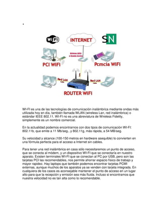 .




WI-FI es una de las tecnologías de comunicación inalámbrica mediante ondas más
utilizada hoy en día, también llamada WLAN (wireless Lan, red inalámbrica) o
estándar IEEE 802.11. WI-FI no es una abreviatura de Wireless Fidelity,
simplemente es un nombre comercial.

En la actualidad podemos encontrarnos con dos tipos de comunicación WI-FI:
802.11b, que emite a 11 Mb/seg., y 802.11g, más rápida, a 54 MB/seg.

Su velocidad y alcance (100-150 metros en hardware asequible) lo convierten en
una fórmula perfecta para el acceso a Internet sin cables.

Para tener una red inalámbrica en casa sólo necesitaremos un punto de acceso,
que se conecta al módem, y un dispositivo WI-FI que se conectaría en nuestro
aparato. Existen terminales WI-FI que se conectan al PC por USB, pero son las
tarjetas PCI las recomendables, nos permite ahorrar espacio físico de trabajo y
mayor rapidez. Hay laptops que también podemos encontrar tarjetas PCMI
externas, aunque muchos de los aparatos ya se venden con tarjeta integrada. En
cualquiera de los casos es aconsejable mantener el punto de acceso en un lugar
alto para que la recepción y emisión sea más fluida. Incluso si encontramos que
nuestra velocidad no es tan alta como lo recomendable.
 