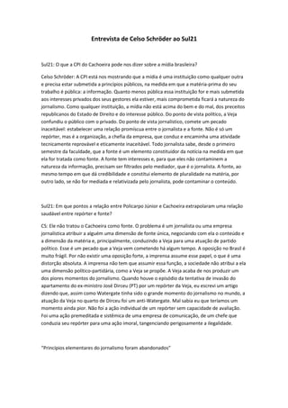 Entrevista de Celso Schröder ao Sul21


Sul21: O que a CPI do Cachoeira pode nos dizer sobre a mídia brasileira?

Celso Schröder: A CPI está nos mostrando que a mídia é uma instituição como qualquer outra
e precisa estar submetida a princípios públicos, na medida em que a matéria-prima do seu
trabalho é pública: a informação. Quanto menos pública essa instituição for e mais submetida
aos interesses privados dos seus gestores ela estiver, mais comprometida ficará a natureza do
jornalismo. Como qualquer instituição, a mídia não está acima do bem e do mal, dos preceitos
republicanos do Estado de Direito e do interesse público. Do ponto de vista político, a Veja
confundiu o público com o privado. Do ponto de vista jornalístico, comete um pecado
inaceitável: estabelecer uma relação promíscua entre o jornalista e a fonte. Não é só um
repórter, mas é a organização, a chefia da empresa, que conduz e encaminha uma atividade
tecnicamente reprovável e eticamente inaceitável. Todo jornalista sabe, desde o primeiro
semestre da faculdade, que a fonte é um elemento constituidor da notícia na medida em que
ela for tratada como fonte. A fonte tem interesses e, para que eles não contaminem a
natureza da informação, precisam ser filtrados pelo mediador, que é o jornalista. A fonte, ao
mesmo tempo em que dá credibilidade e constitui elemento de pluralidade na matéria, por
outro lado, se não for mediada e relativizada pelo jornalista, pode contaminar o conteúdo.



Sul21: Em que pontos a relação entre Policarpo Júnior e Cachoeira extrapolaram uma relação
saudável entre repórter e fonte?

CS: Ele não tratou o Cachoeira como fonte. O problema é um jornalista ou uma empresa
jornalística atribuir a alguém uma dimensão de fonte única, negociando com ela o conteúdo e
a dimensão da matéria e, principalmente, conduzindo a Veja para uma atuação de partido
político. Esse é um pecado que a Veja vem cometendo há algum tempo. A oposição no Brasil é
muito frágil. Por não existir uma oposição forte, a imprensa assume esse papel, o que é uma
distorção absoluta. A imprensa não tem que assumir essa função, a sociedade não atribui a ela
uma dimensão político-partidária, como a Veja se propõe. A Veja acaba de nos produzir um
dos piores momentos do jornalismo. Quando houve o episódio da tentativa de invasão do
apartamento do ex-ministro José Dirceu (PT) por um repórter da Veja, eu escrevi um artigo
dizendo que, assim como Watergate tinha sido o grande momento do jornalismo no mundo, a
atuação da Veja no quarto de Dirceu foi um anti-Watergate. Mal sabia eu que teríamos um
momento ainda pior. Não foi a ação individual de um repórter sem capacidade de avaliação.
Foi uma ação premeditada e sistêmica de uma empresa de comunicação, de um chefe que
conduzia seu repórter para uma ação imoral, tangenciando perigosamente a ilegalidade.



“Princípios elementares do jornalismo foram abandonados”
 