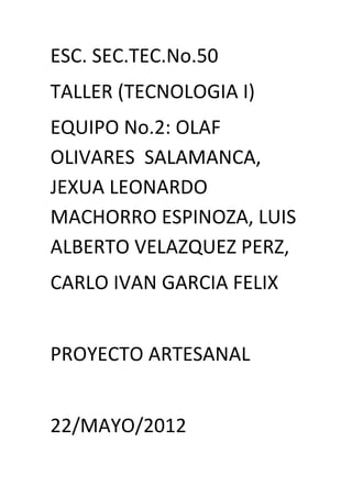 ESC. SEC.TEC.No.50
TALLER (TECNOLOGIA I)
EQUIPO No.2: OLAF
OLIVARES SALAMANCA,
JEXUA LEONARDO
MACHORRO ESPINOZA, LUIS
ALBERTO VELAZQUEZ PERZ,
CARLO IVAN GARCIA FELIX


PROYECTO ARTESANAL


22/MAYO/2012
 