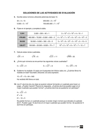 SOLUCIONES DE LAS ACTIVIDADES DE EVALUACIÓN

5. Escribe estos números utilizando potencias de base 10.
                                                             5
    30 = 3 × 10                           200.000 = 2 × 10
                    3                                             8
    5.000 = 5 × 10                        700.000.000 = 7 × 10

6. Fíjate en el ejemplo y completa la tabla.

                                                                                3             2
          3.241                3.000 + 200 + 40 + 1                   3 × 10 + 2 × 10 + 4 × 10 + 1
                                                                          5             4             3   2
         478.603        400.000 + 70.000 + 8.000 + 600 + 3       4 × 10 + 7 × 10 + 8 × 10 + 6 × 10 + 3
                                                                          4             3             2
         59.325           50.000 + 9.000 + 300 + 20 + 5          5 × 10 + 9 × 10 + 3 × 10 + 2 × 10 + 5
                                                                      5             4             3
         128.077        100.000 + 20.000 + 8.000 + 70 + 7          10 + 2 × 10 + 8 × 10 + 7 × 10 + 7



7. Calcula estas raíces cuadradas.

      16 = 4                 36 = 6                   121 = 11                      900 = 30

8. ¿Entre qué números se encuentran las siguientes raíces cuadradas?

    3<     10 < 4                         5<    27 < 6                          9<          93 < 10

9. Guillermo ha recibido 10 cajas con 8 paquetes de 8 libros cada uno. ¿Cuántos libros ha
   recibido en total? Escríbelo utilizando una sola expresión.
           2
    10 × 8 = 10 × 64 = 640
    Ha recibido 640 libros en total.

10. Los 21 alumnos de una clase se quieren colocar formando un cuadrado para hacer un
    juego. ¿Pueden hacerlo? Razona la respuesta. ¿Cuántos alumnos pueden jugar en el
    mayor cuadrado que pueden formar? ¿Cuántos alumnos se quedarían sin participar?

    4<     21 < 5
     2
    4 = 16
    21 – 16 = 5
    No podrán formar un cuadrado porque no existe ningún número que elevado al cuadrado
    dé 21. Pueden jugar 16 alumnos en el mayor cuadrado que pueden formar. Se quedarían 5
    alumnos sin participar.




                                                                              MATEMÁTICAS 6.º EP
 