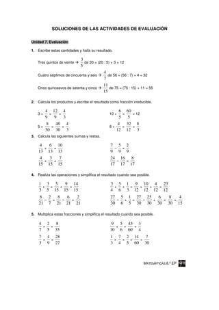 SOLUCIONES DE LAS ACTIVIDADES DE EVALUACIÓN

Unidad 7. Evaluación

1. Escribe estas cantidades y halla su resultado.

                              3
    Tres quintos de veinte      de 20 = (20 : 5) × 3 = 12
                              5
                                            4
    Cuatro séptimos de cincuenta y seis        de 56 = (56 : 7) × 4 = 32
                                            7
                                            11
    Once quinceavos de setenta y cinco          de 75 = (75 : 15) × 11 = 55
                                            15

2. Calcula los productos y escribe el resultado como fracción irreducible.

       4 12 4                                        6      60
    3×   =     =                                10 ×   =       = 12
       9     9    3                                  5       5
       8      40 4                                  4       32 8
    5×     =     =                              8×     =       =
       30 30 3                                     12       12 3
3. Calcula las siguientes sumas y restas.

     4   6 10                                    7 5 2
       +   =                                       –   =
    13 13 13                                     9 9 9
     4   3   7                                   24 16 8
       +   =                                         –   =
    15 15 15                                     17 17 17

4. Realiza las operaciones y simplifica el resultado cuando sea posible.

    1 3 5   9 14                                 3 5 1 9 10 4 23
     + =  +  =                                    + + =  +  +  =
    3 5 15 15 15                                 4 6 3 12 12 12 12
    8 2   8   6   2                              27 5 1 27 25   6   8   4
      – =   –   =                                  – + =  –   +   =   =
    21 7 21 21 21                                30 6 5 30 30 30 30 15

5. Multiplica estas fracciones y simplifica el resultado cuando sea posible.

    4 2   8                                      9 5 45 3
     ×  =                                         × =  =
    7 5 35                                      10 6 60 4
    7 4 28                                       1 7 2 14   7
     × =                                          × × =   =
    3 9 27                                       3 4 5 60 30



                                                                      MATEMÁTICAS 6.º EP
 