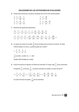 SOLUCIONES DE LAS ACTIVIDADES DE EVALUACIÓN

6. Divide estas fracciones y escribe el resultado de la forma más sencilla posible.

    2 4 14   7                                  7 3 28
     : =   =                                     : =
    5 7 20 10                                   9 4 27
    3 9 12   4                                  5 3 20 10
     : =   =                                     : =   =
    5 4 45 15                                   6 4 18   9

7. Resuelve las siguientes expresiones.

     9 7   2 1   2 3 10 12 22 11
      −  +  +  =  + =  +  =  =
     4 4   5 5   4 5 20 20 20 10
     3 2   2 2   18 10   10 6    8   4 120
      −  :  −  =   −   :   −   =   :  =    =1
     5 6   3 5   30 30   15 15   30 15 120

                                     5
8. Un grupo de música ha vendido       de las entradas para su próximo concierto. Si había
                                     6
    3.000 entradas a la venta, ¿cuántas quedan por vender?

         5 6 5 1
    1–    = – =
         6 6 6 6
    1
      de 3.000 = (3.000 : 6) × 1 = 500
    6
    Quedan 500 entradas por vender.


                                                                           1
9. Cuatro hermanos se reparten una bolsa de caramelos. El mayor coge         de los caramelos,
                                                                           4
                 2               3
    el segundo     y el tercero    . ¿Cuántos caramelos le quedan al cuarto hermano?
                 5              10

         1 2 3       5   8   6     19 20 19   1
    1–    + +   =1–    +   +   =1–   =  –   =
         4 5 10     20 20 20       20 20 20 20
                                  1
    Al cuarto hermano le quedan      de los caramelos.
                                  20




                                                                     MATEMÁTICAS 6.º EP
 
