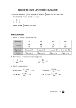 SOLUCIONES DE LAS ACTIVIDADES DE EVALUACIÓN

                            1                                1
10. Un bidón está lleno a     de su capacidad. Si utilizamos   de esa agua para regar, ¿qué
                            2                                3
    fracción del bidón hemos utilizado para regar?

    1 1 1
     × =
    2 3 6
                      1
    Hemos utilizado     del bidón para regar.
                      6




Unidad 8. Evaluación

1. Escribe los datos que faltan en esta tabla.


       Porcentaje               13%                  95%                    45%                   68%

                                 13                   95                     45                    68
        Fracción
                                100                  100                    100                   100
       Significado       13 de cada 100         95 de cada 100      45 de cada 100           68 de cada 100

         Se lee             13 por ciento        95 por ciento        45 por ciento           68 por ciento

2. Expresa como porcentaje las fracciones siguientes.

    3 60                                           7   28
     =    = 60%                                      =    = 28%
    5 100                                         25 100

3. Calcula estas cantidades.

                      20 × 6.350                                           35 × 500
    20% de 6.350 =               = 1.270                   35% de 500 =             = 175
                         100                                                 100
                     25 × 900                                              8 × 3.500
    25% de 900 =              = 225                        8% de 3.500 =             = 280
                       100                                                    100




                                                                      MATEMÁTICAS 6.º EP
 