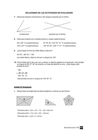 SOLUCIONES DE LAS ACTIVIDADES DE EVALUACIÓN

7. Dibuja dos ángulos consecutivos y dos ángulos opuestos por el vértice.




       consecutivos                               opuestos por el vértice

8. Indica qué ángulos son complementarios y cuáles suplementarios.

    34º y 56º    complementarios        37º 25’ 42’’ y 52º 34’ 18’’    complementarios
    123º y 57º    suplementarios        123º 42’ 33’’ y 56º 17’ 27’’    suplementarios

9. ¿Qué ángulo forman las calles Marte y Saturno?

    53º 25’ + 68º 35’ = 122º
    Las calles Marte y Saturno forman un ángulo de 122º.

10. Para la fiesta de fin de curso van a colocar un abanico gigante en el escenario. Han pintado
    un ángulo de 35º 27’ 48” de amarillo y el resto del abanico en azul. ¿Qué ángulo está
    pintado de azul?

     180º
   – 35º 27’ 48’’
     144º 32’ 12’’
    Está pintado de azul un ángulo de 144º 32’ 12’’.




Unidad 12. Evaluación

1. Dibuja todas las diagonales de estos polígonos y calcula sus perímetros.




             A
                                                                            C
                                              B



    Perímetro de A = 8,6 + 4,5 + 7,2 + 3,9 = 24,2 cm
    Perímetro de B = 7,8 + 5,2 + 3,5 = 16,5 cm
    Perímetro de C = 6,8 × 5 = 34 cm




                                                                       MATEMÁTICAS 6.º EP
 